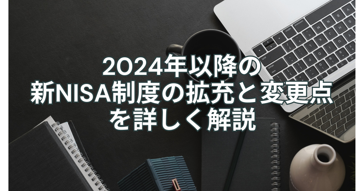 2024年以降の新NISA制度の拡充と変更点を詳しく解説